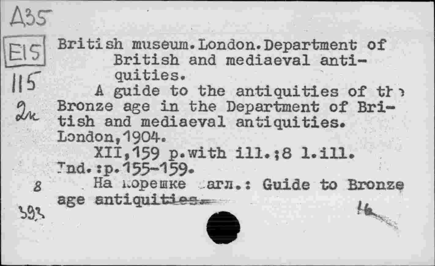 ﻿A5V
8
British museum.London.Department of British and mediaeval antiquities.
A guide to the antiquities of tl •» Bronze age in the Department of British and mediaeval antiquities. London,1904.
XII,159 p.with ill.і8 l.ill.
Tnd.:p.155-159»
На корешке агл.ї Guide to Bronze age antiquities.^	.